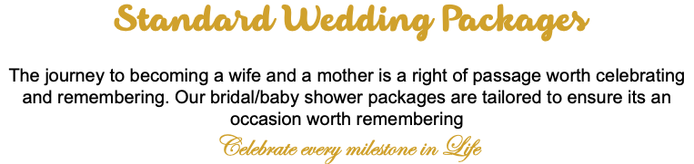 &nbsp;Standard Wedding Packages The journey to becoming a wife and a mother is a right of passage worth celebrating and remembering. Our bridal/baby shower packages are tailored to ensure its an occasion worth remembering Celebrate every milestone in Life