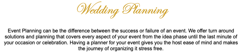 Wedding Planning Event Planning can be the difference between the success or failure of an event. We offer turn around solutions and planning that covers every aspect of your event from the idea phase until the last minute of your occasion or celebration. Having a planner for your event gives you the host ease of mind and makes the journey of organizing it stress free. 